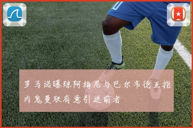罗马诺曝琼阿梅尼与巴尔韦德互指内鬼曼联有意引进前者