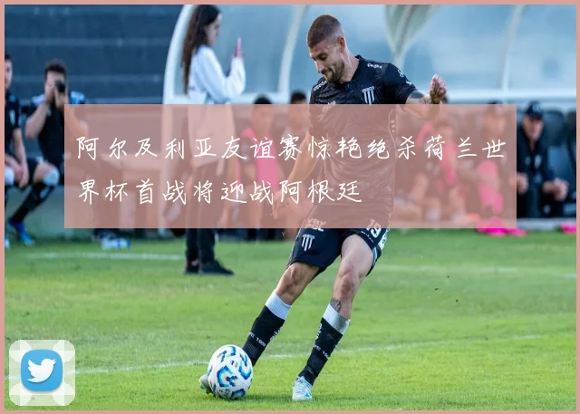 阿尔及利亚友谊赛惊艳绝杀荷兰世界杯首战将迎战阿根廷