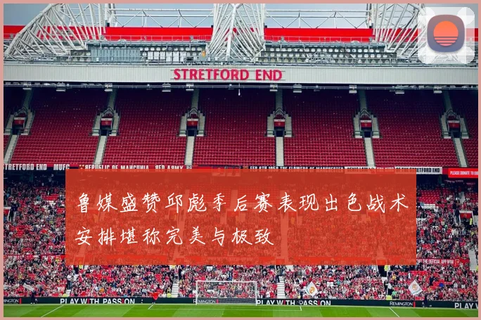 鲁媒盛赞邱彪季后赛表现出色战术安排堪称完美与极致