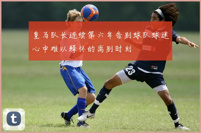 皇马队长连续第六年告别球队球迷心中难以释怀的离别时刻