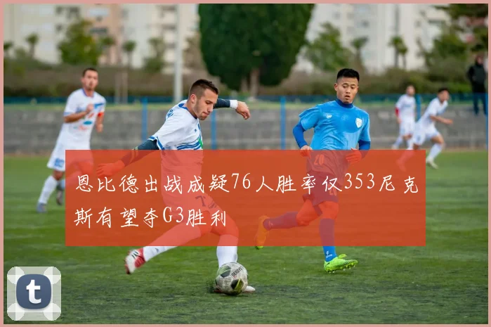 恩比德出战成疑76人胜率仅353尼克斯有望夺G3胜利