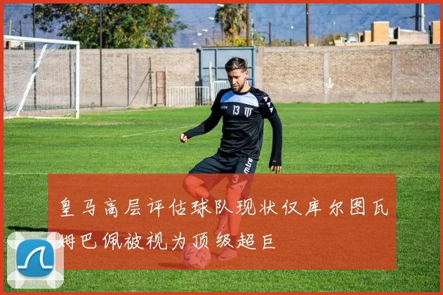 皇马高层评估球队现状仅库尔图瓦姆巴佩被视为顶级超巨